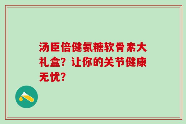 汤臣倍健氨糖软骨素大礼盒？让你的关节健康无忧？