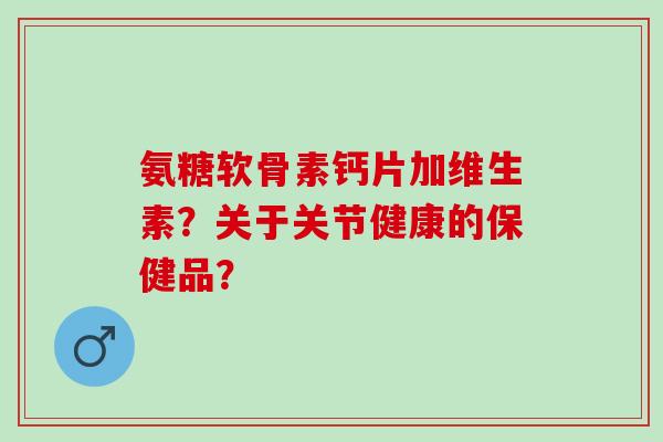 氨糖软骨素钙片加维生素？关于关节健康的保健品？