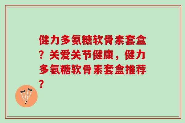 健力多氨糖软骨素套盒?关爱关节健康,健力多氨糖软骨素套盒推荐? 健力多氨糖软骨素套盒?关爱关节健康,健力多氨糖软骨素套盒推荐?