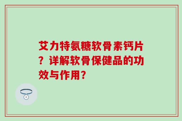 艾力特氨糖软骨素钙片?详解软骨保健品的功效与作用? 艾力特氨糖软骨素钙片?详解软骨保健品的功效与作用?