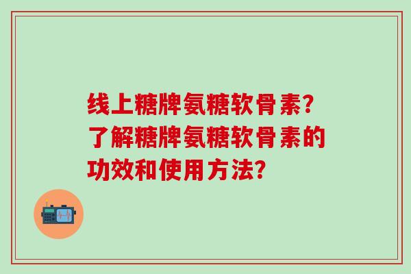 线上糖牌氨糖软骨素？了解糖牌氨糖软骨素的功效和使用方法？