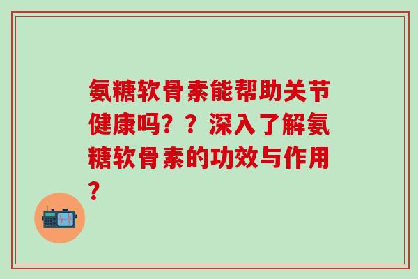 氨糖软骨素能帮助关节健康吗？？深入了解氨糖软骨素的功效与作用？