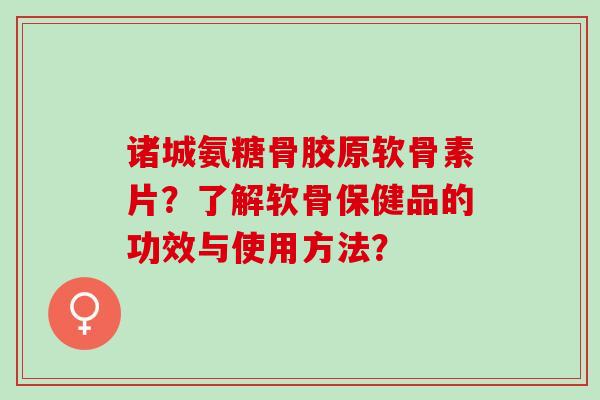 诸城氨糖骨胶原软骨素片？了解软骨保健品的功效与使用方法？