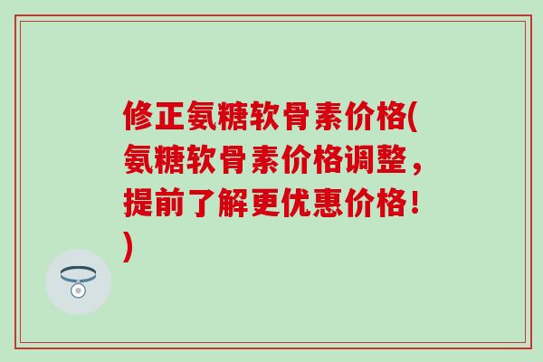 修正氨糖软骨素价格(氨糖软骨素价格调整，提前了解更优惠价格！)
