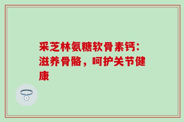 采芝林氨糖软骨素钙:滋养骨骼,呵护关节健康 采芝林氨糖软骨素钙:滋养骨骼,呵护关节健康