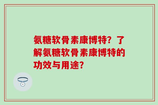 氨糖软骨素康博特？了解氨糖软骨素康博特的功效与用途？