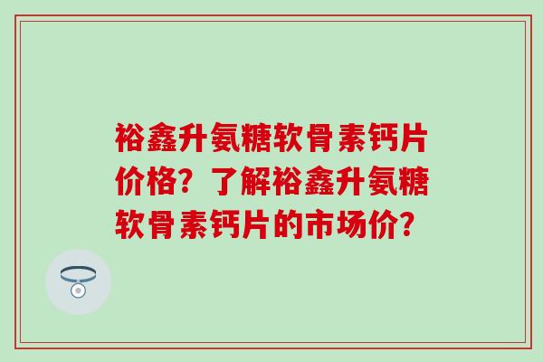 裕鑫升氨糖软骨素钙片价格？了解裕鑫升氨糖软骨素钙片的市场价？