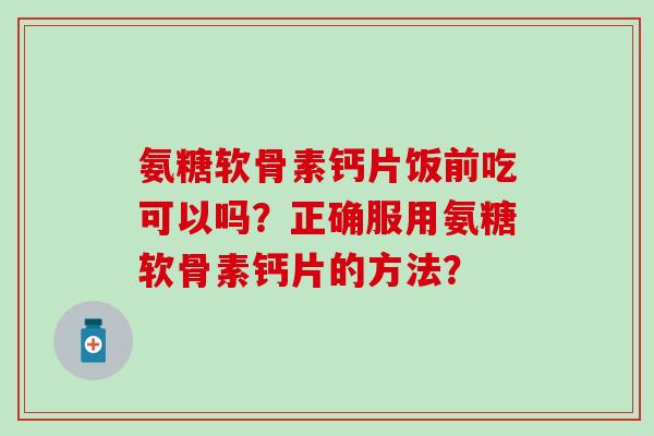 氨糖软骨素钙片饭前吃可以吗？正确服用氨糖软骨素钙片的方法？