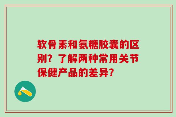 软骨素和氨糖胶囊的区别？了解两种常用关节保健产品的差异？
