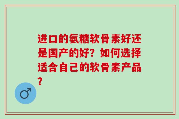 进口的氨糖软骨素好还是国产的好？如何选择适合自己的软骨素产品？