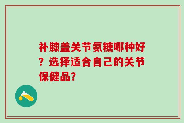 补膝盖关节氨糖哪种好？选择适合自己的关节保健品？