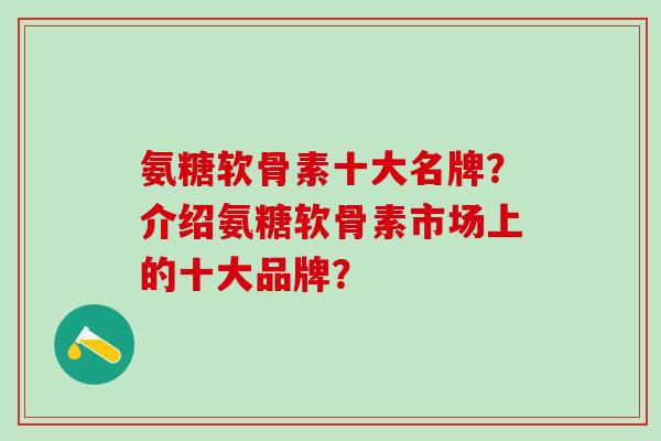氨糖软骨素十大名牌？介绍氨糖软骨素市场上的十大品牌？