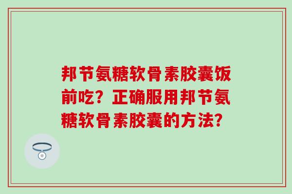 邦节氨糖软骨素胶囊饭前吃？正确服用邦节氨糖软骨素胶囊的方法？