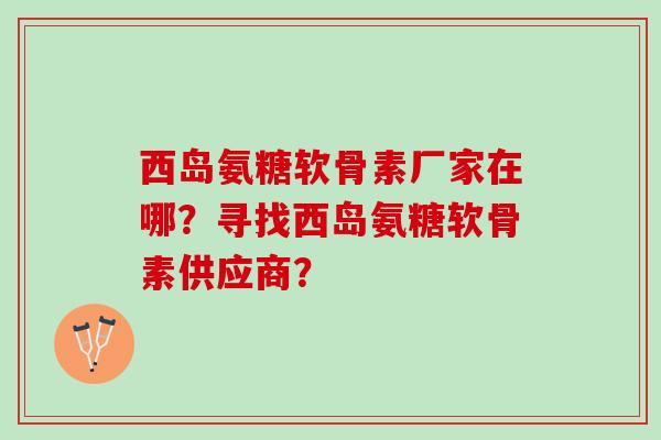 西岛氨糖软骨素厂家在哪?寻找西岛氨糖软骨素供应商? 西岛氨糖软骨素厂家在哪?寻找西岛氨糖软骨素供应商?