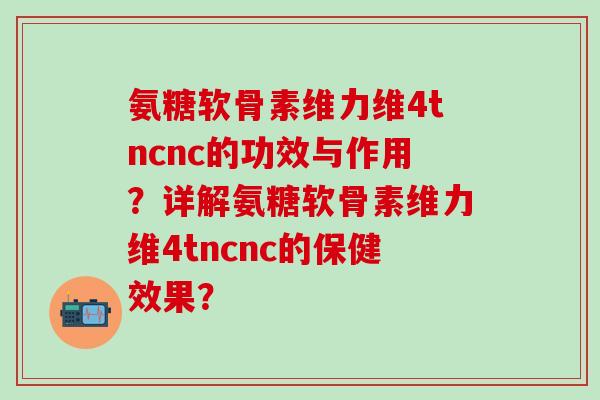 氨糖软骨素维力维4tncnc的功效与作用？详解氨糖软骨素维力维4tncnc的保健效果？