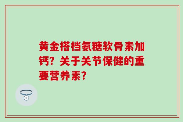 黄金搭档氨糖软骨素加钙?关于关节保健的重要营养素? 黄金搭档氨糖软骨素加钙?关于关节保健的重要营养素?