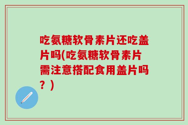 吃氨糖软骨素片还吃盖片吗(吃氨糖软骨素片需注意搭配食用盖片吗？)