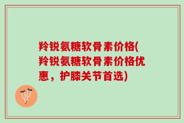 羚锐氨糖软骨素价格(羚锐氨糖软骨素价格优惠，护膝关节首选)