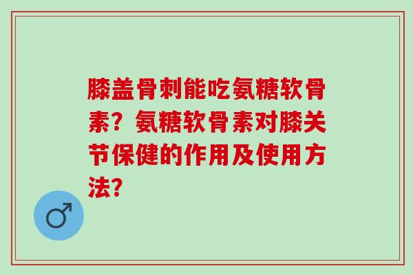 膝盖骨刺能吃氨糖软骨素？氨糖软骨素对膝关节保健的作用及使用方法？