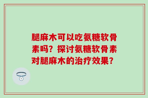 腿麻木可以吃氨糖软骨素吗？探讨氨糖软骨素对腿麻木的治疗效果？