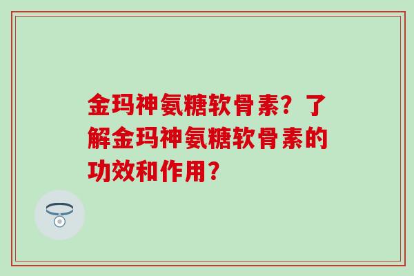 金玛神氨糖软骨素？了解金玛神氨糖软骨素的功效和作用？