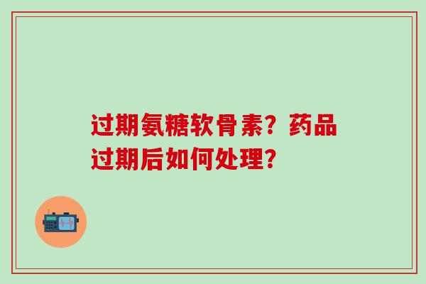 过期氨糖软骨素?药品过期后如何处理? 过期氨糖软骨素?药品过期后如何处理?