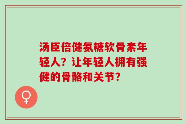 汤臣倍健氨糖软骨素年轻人？让年轻人拥有强健的骨骼和关节？