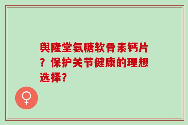 舆隆堂氨糖软骨素钙片？保护关节健康的理想选择？