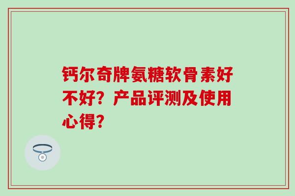 钙尔奇牌氨糖软骨素好不好?产品评测及使用心得? 钙尔奇牌氨糖软骨素好不好?产品评测及使用心得?