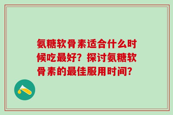 氨糖软骨素适合什么时候吃最好？探讨氨糖软骨素的最佳服用时间？