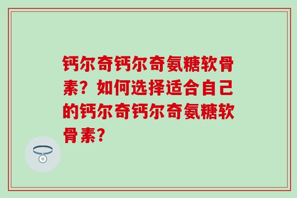 钙尔奇钙尔奇氨糖软骨素？如何选择适合自己的钙尔奇钙尔奇氨糖软骨素？