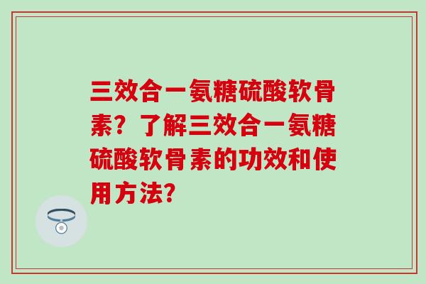 三效合一氨糖硫酸软骨素?了解三效合一氨糖硫酸软骨素的功效和使用方法? 三效合一氨糖硫酸软骨素?了解三效合一氨糖硫酸软骨素的功效和使用方法?