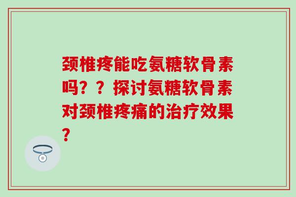 颈椎疼能吃氨糖软骨素吗？？探讨氨糖软骨素对颈椎疼痛的治疗效果？