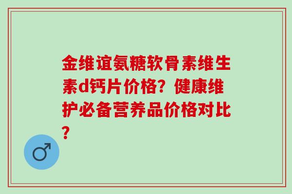 金维谊氨糖软骨素维生素d钙片价格?健康维护必备营养品价格对比? 金维谊氨糖软骨素维生素d钙片价格?健康维护必备营养品价格对比?