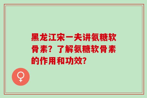 黑龙江宋一夫讲氨糖软骨素？了解氨糖软骨素的作用和功效？
