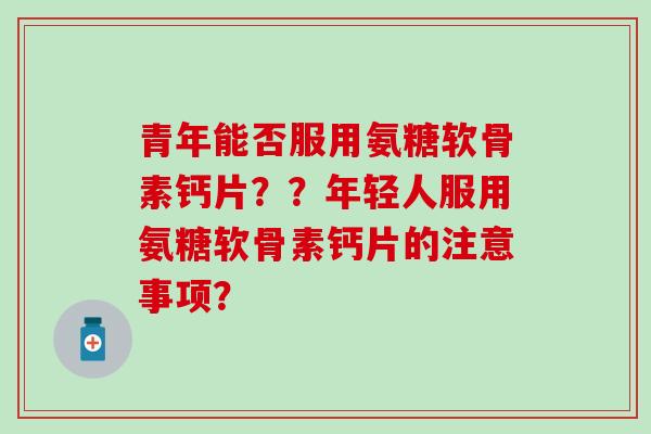 青年能否服用氨糖软骨素钙片？？年轻人服用氨糖软骨素钙片的注意事项？