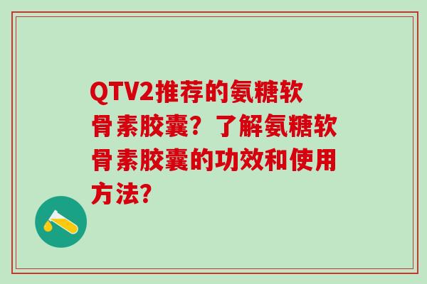 QTV2推荐的氨糖软骨素胶囊？了解氨糖软骨素胶囊的功效和使用方法？