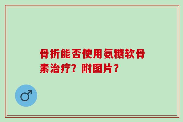 骨折能否使用氨糖软骨素治疗？附图片？