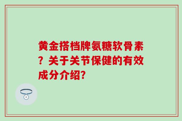 黄金搭档牌氨糖软骨素？关于关节保健的有效成分介绍？