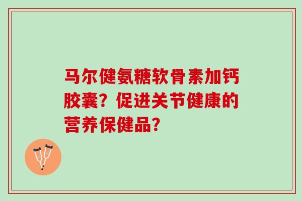 马尔健氨糖软骨素加钙胶囊？促进关节健康的营养保健品？