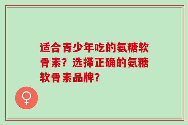 适合青少年吃的氨糖软骨素?选择正确的氨糖软骨素品牌? 适合青少年吃的氨糖软骨素?选择正确的氨糖软骨素品牌?