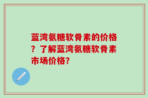 蓝湾氨糖软骨素的价格？了解蓝湾氨糖软骨素市场价格？