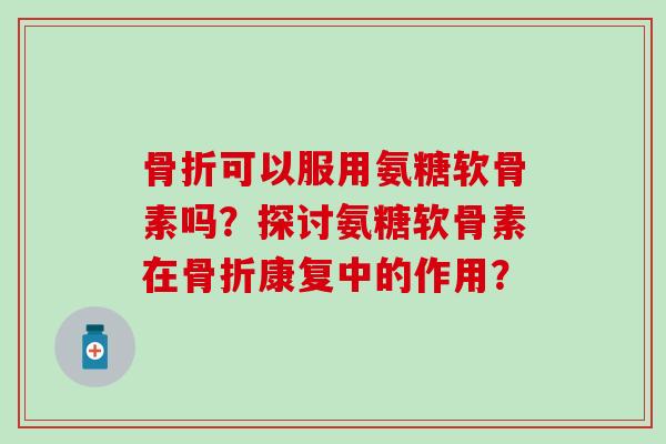 可以服用氨糖软骨素吗?探讨氨糖软骨素在康复中的作用? 可以服用氨糖软骨素吗?探讨氨糖软骨素在康复中的作用?