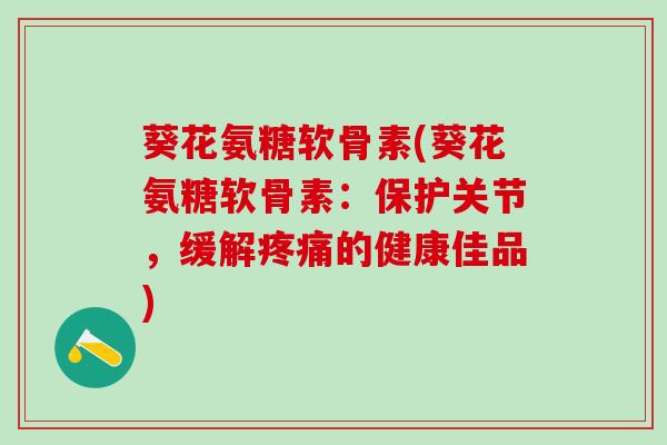 葵花氨糖软骨素(葵花氨糖软骨素:保护关节,缓解的健康佳品) 葵花氨糖软骨素(葵花氨糖软骨素:保护关节,缓解的健康佳品)