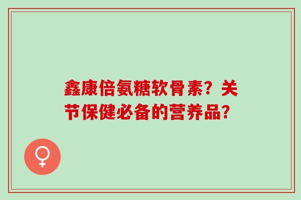 鑫康倍氨糖软骨素？关节保健必备的营养品？