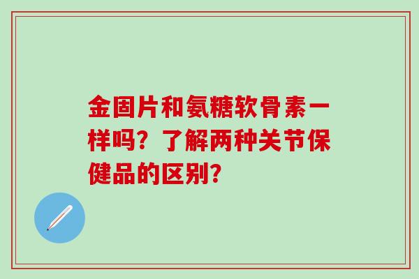 金固片和氨糖软骨素一样吗？了解两种关节保健品的区别？