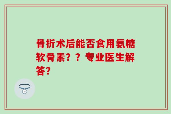 术后能否食用氨糖软骨素？？专业医生解答？