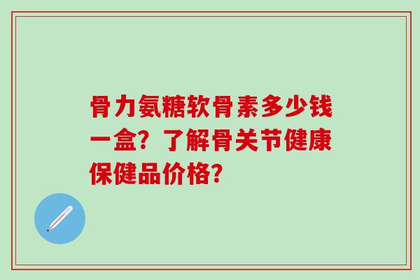 骨力氨糖软骨素多少钱一盒?了解骨关节健康保健品价格? 骨力氨糖软骨素多少钱一盒?了解骨关节健康保健品价格?