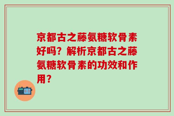 京都古之藤氨糖软骨素好吗？解析京都古之藤氨糖软骨素的功效和作用？