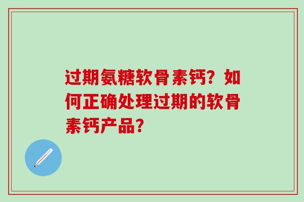 过期氨糖软骨素钙？如何正确处理过期的软骨素钙产品？